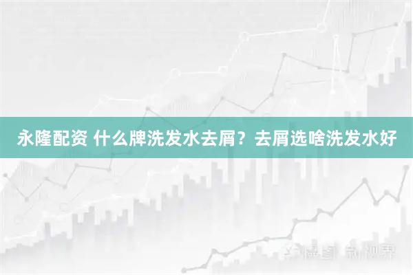 永隆配资 什么牌洗发水去屑？去屑选啥洗发水好