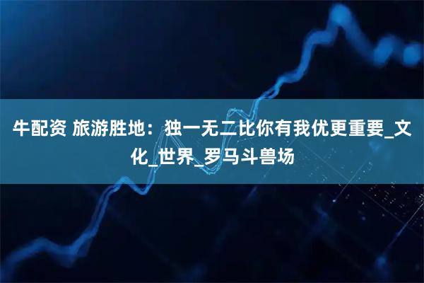 牛配资 旅游胜地：独一无二比你有我优更重要_文化_世界_罗马斗兽场