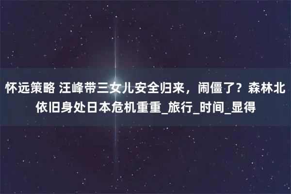 怀远策略 汪峰带三女儿安全归来，闹僵了？森林北依旧身处日本危机重重_旅行_时间_显得