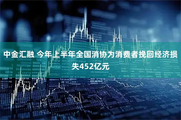 中金汇融 今年上半年全国消协为消费者挽回经济损失452亿元