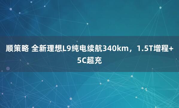 顺策略 全新理想L9纯电续航340km，1.5T增程+5C超充