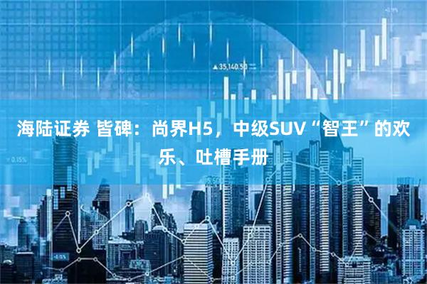 海陆证券 皆碑：尚界H5，中级SUV“智王”的欢乐、吐槽手册