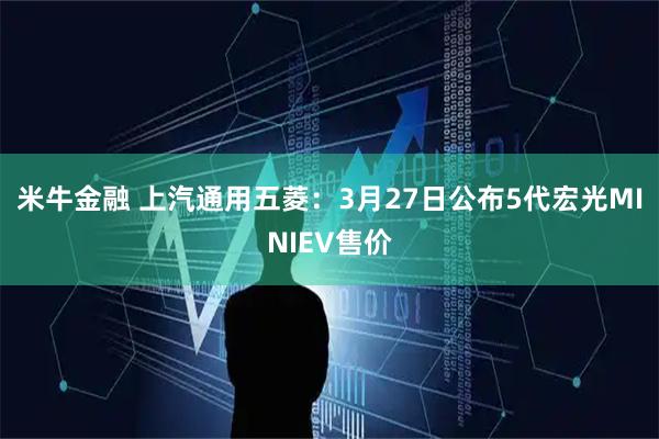 米牛金融 上汽通用五菱：3月27日公布5代宏光MINIEV售价