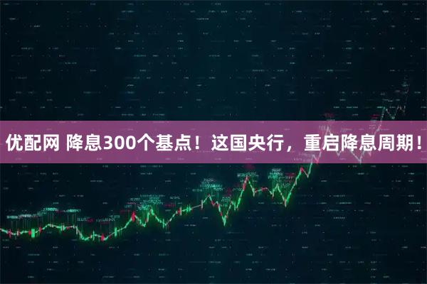 优配网 降息300个基点！这国央行，重启降息周期！