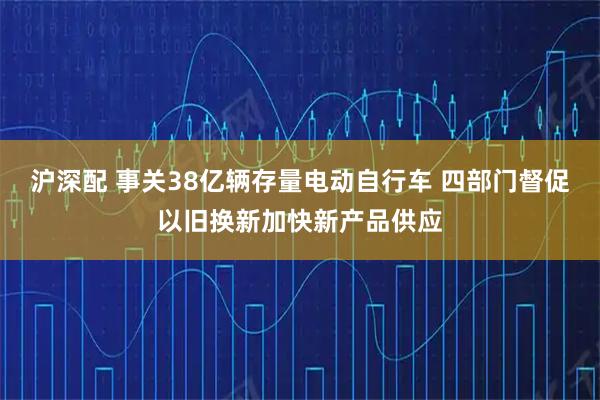 沪深配 事关38亿辆存量电动自行车 四部门督促以旧换新加快新产品供应