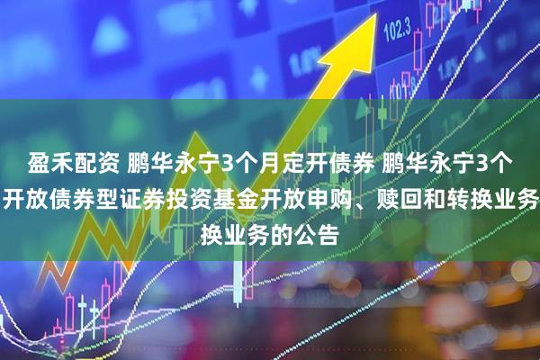 盈禾配资 鹏华永宁3个月定开债券 鹏华永宁3个月定期开放债券型证券投资基金开放申购、赎回和转换业务的公告