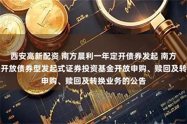西安高新配资 南方晨利一年定开债券发起 南方晨利一年定期开放债券型发起式证券投资基金开放申购、赎回及转换业务的公告