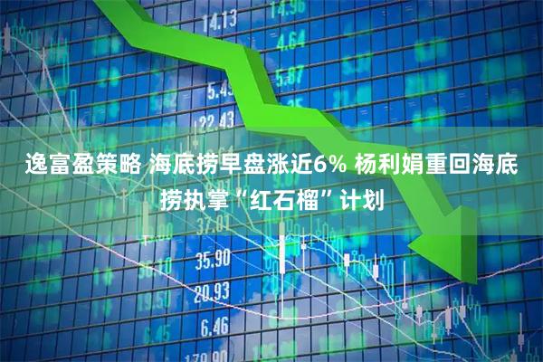 逸富盈策略 海底捞早盘涨近6% 杨利娟重回海底捞执掌“红石榴”计划