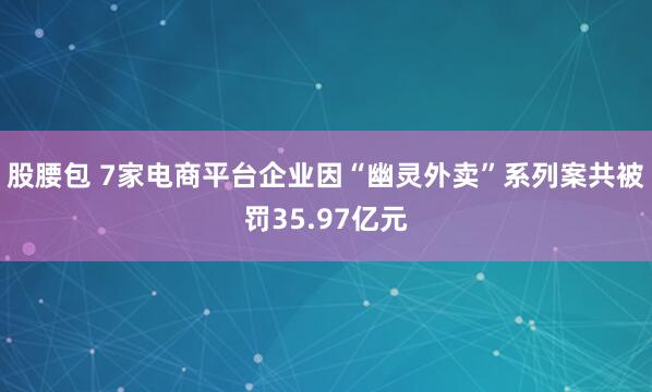 股腰包 7家电商平台企业因“幽灵外卖”系列案共被罚35.97亿元