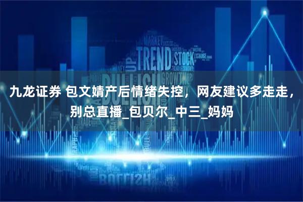 九龙证券 包文婧产后情绪失控，网友建议多走走，别总直播_包贝尔_中三_妈妈