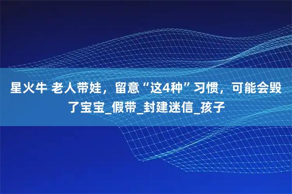 星火牛 老人带娃，留意“这4种”习惯，可能会毁了宝宝_假带_封建迷信_孩子